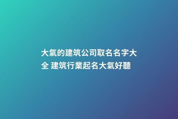 大氣的建筑公司取名名字大全 建筑行業起名大氣好聽